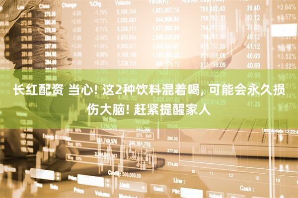 长红配资 当心! 这2种饮料混着喝, 可能会永久损伤大脑! 赶紧提醒家人