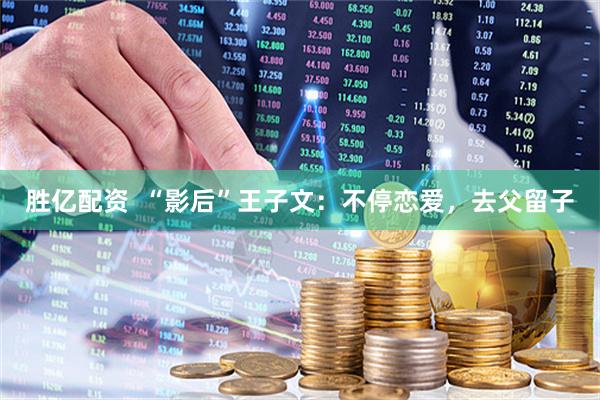 胜亿配资  “影后”王子文：不停恋爱，去父留子
