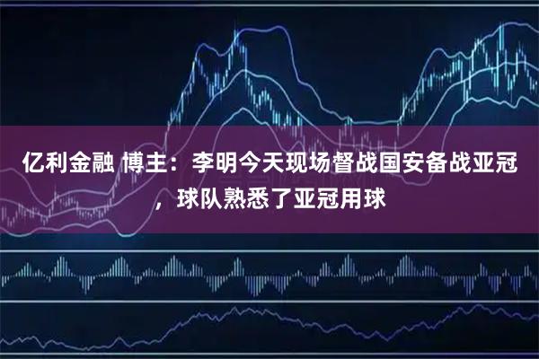 亿利金融 博主：李明今天现场督战国安备战亚冠，球队熟悉了亚冠用球