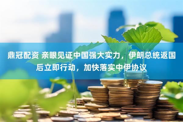 鼎冠配资 亲眼见证中国强大实力，伊朗总统返国后立即行动，加快落实中伊协议