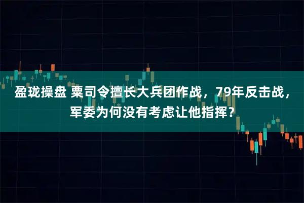 盈珑操盘 粟司令擅长大兵团作战，79年反击战，军委为何没有考虑让他指挥？
