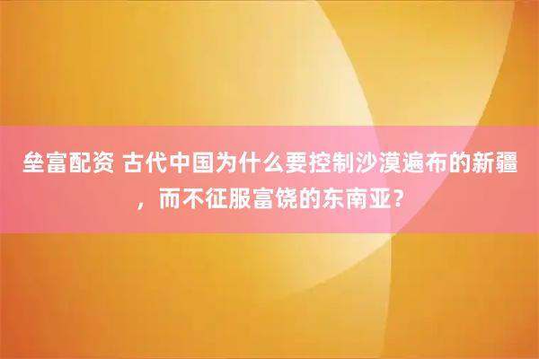 垒富配资 古代中国为什么要控制沙漠遍布的新疆，而不征服富饶的东南亚？
