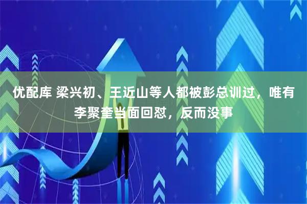 优配库 梁兴初、王近山等人都被彭总训过，唯有李聚奎当面回怼，反而没事