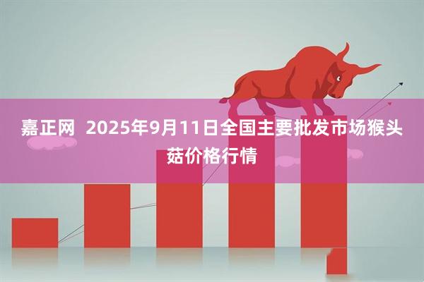 嘉正网  2025年9月11日全国主要批发市场猴头菇价格行情