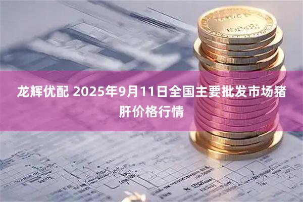 龙辉优配 2025年9月11日全国主要批发市场猪肝价格行情