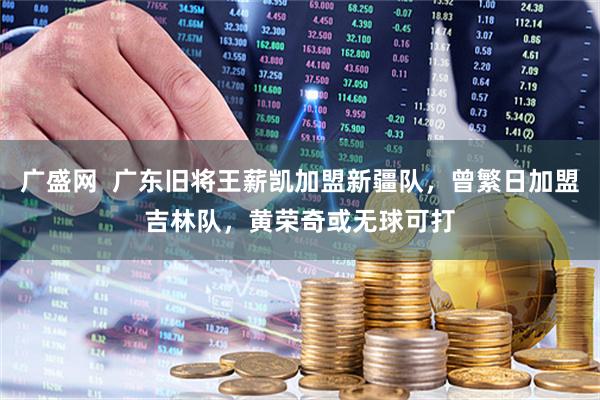 广盛网  广东旧将王薪凯加盟新疆队，曾繁日加盟吉林队，黄荣奇或无球可打