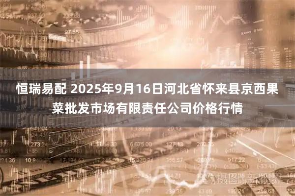 恒瑞易配 2025年9月16日河北省怀来县京西果菜批发市场有限责任公司价格行情