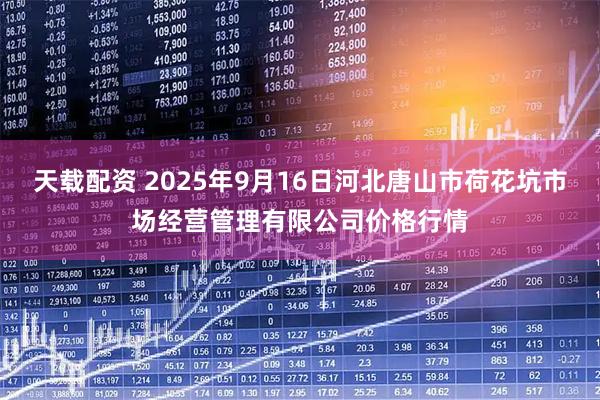 天载配资 2025年9月16日河北唐山市荷花坑市场经营管理有限公司价格行情