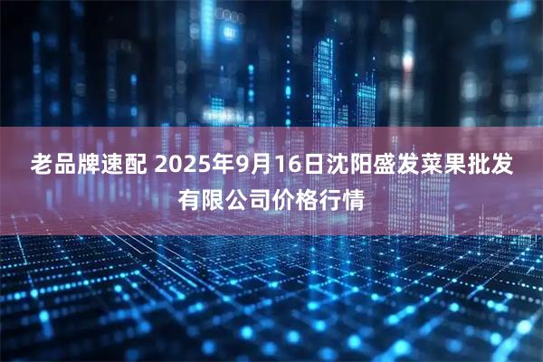 老品牌速配 2025年9月16日沈阳盛发菜果批发有限公司价格行情