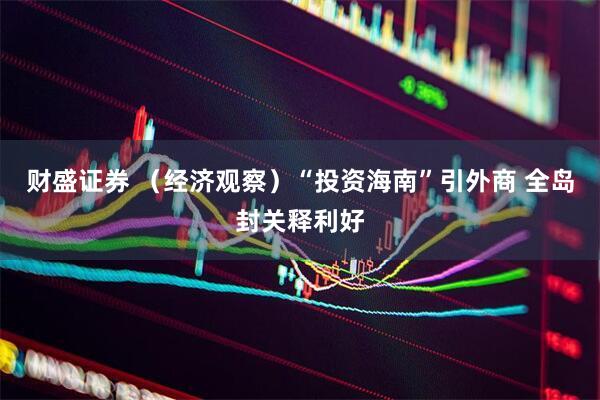 财盛证券 （经济观察）“投资海南”引外商 全岛封关释利好