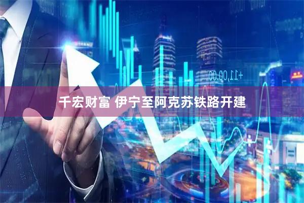 千宏财富 伊宁至阿克苏铁路开建