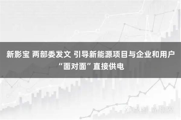 新影宝 两部委发文 引导新能源项目与企业和用户“面对面”直接供电