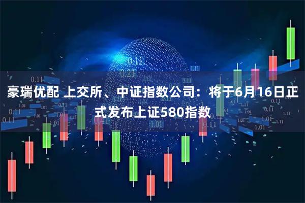 豪瑞优配 上交所、中证指数公司：将于6月16日正式发布上证580指数