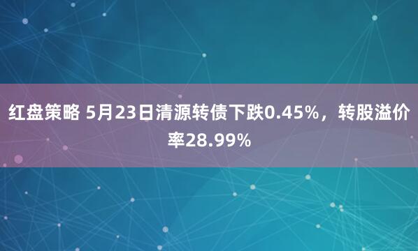 红盘策略 5月23日清源转债下跌0.45%，转股溢价率28.99%