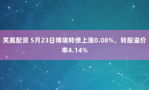 笑赢配资 5月23日博瑞转债上涨0.08%，转股溢价率4.14%