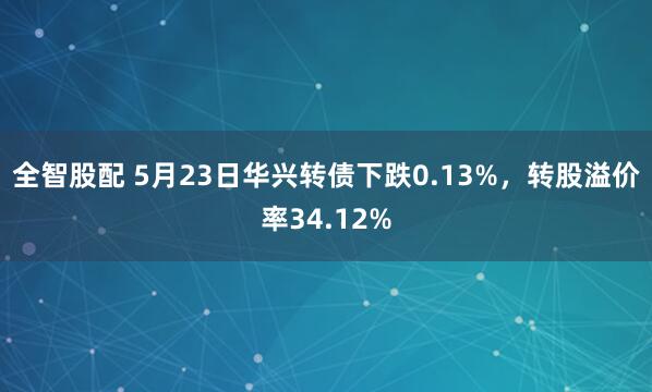 全智股配 5月23日华兴转债下跌0.13%，转股溢价率34.12%