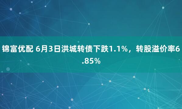 锦富优配 6月3日洪城转债下跌1.1%，转股溢价率6.85%