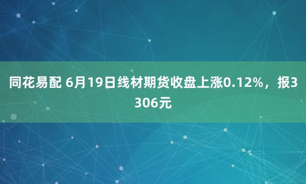 同花易配 6月19日线材期货收盘上涨0.12%，报3306元