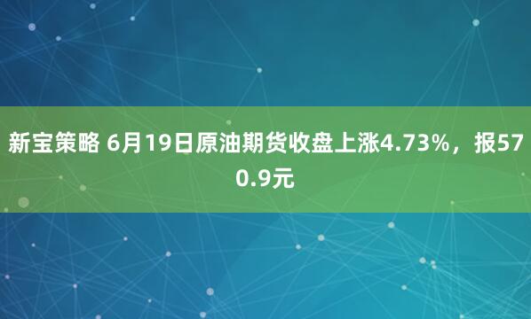 新宝策略 6月19日原油期货收盘上涨4.73%，报570.9元