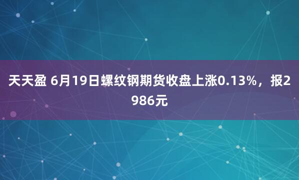天天盈 6月19日螺纹钢期货收盘上涨0.13%，报2986元