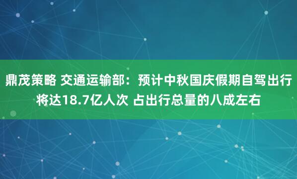 鼎茂策略 交通运输部：预计中秋国庆假期自驾出行将达18.7亿人次 占出行总量的八成左右
