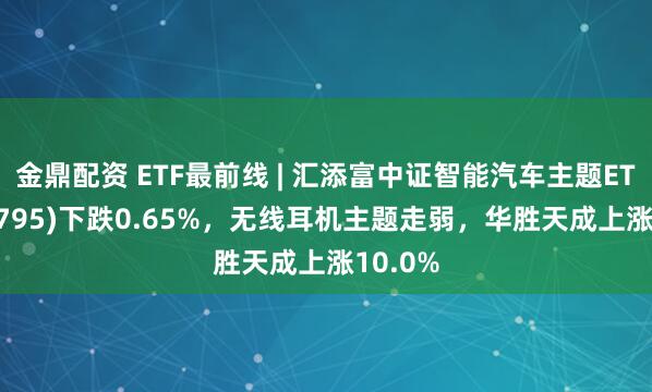 金鼎配资 ETF最前线 | 汇添富中证智能汽车主题ETF(159795)下跌0.65%，无线耳机主题走弱，华胜天成上涨10.0%