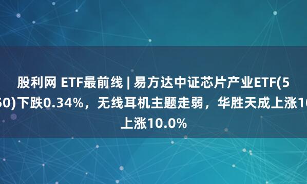 股利网 ETF最前线 | 易方达中证芯片产业ETF(516350)下跌0.34%，无线耳机主题走弱，华胜天成上涨10.0%