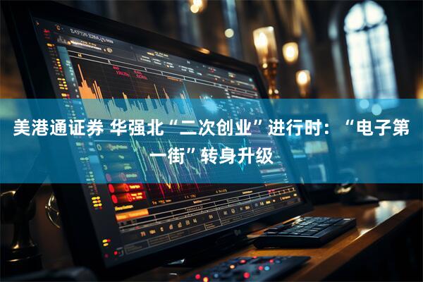 美港通证券 华强北“二次创业”进行时：“电子第一街”转身升级