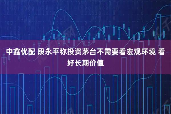 中鑫优配 段永平称投资茅台不需要看宏观环境 看好长期价值