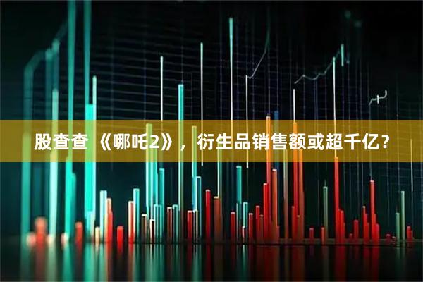 股查查 《哪吒2》，衍生品销售额或超千亿？