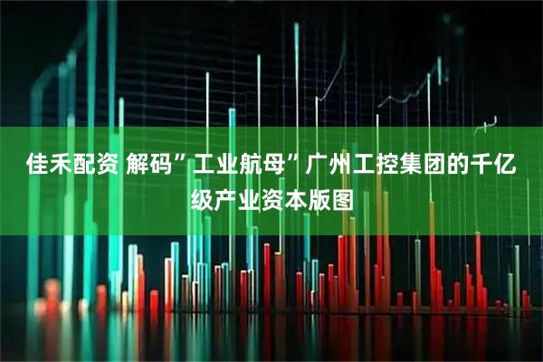 佳禾配资 解码”工业航母”广州工控集团的千亿级产业资本版图
