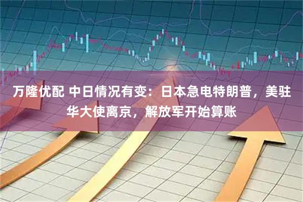 万隆优配 中日情况有变：日本急电特朗普，美驻华大使离京，解放军开始算账