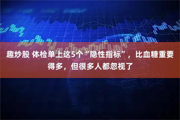 趣炒股 体检单上这5个“隐性指标”,比血糖重要得多,但很多人都忽视了