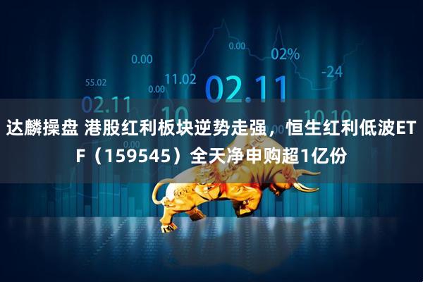 达麟操盘 港股红利板块逆势走强，恒生红利低波ETF（159545）全天净申购超1亿份