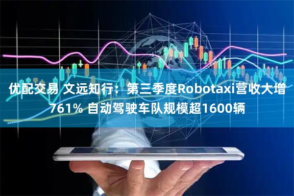 优配交易 文远知行:第三季度Robotaxi营收大增761% 自动驾驶车队规模超1600辆