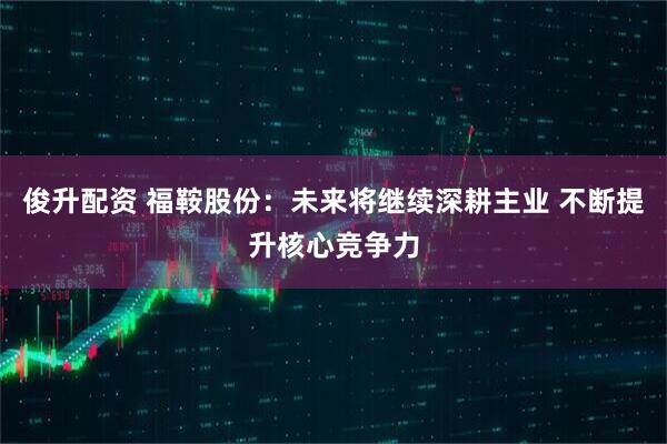 俊升配资 福鞍股份：未来将继续深耕主业 不断提升核心竞争力