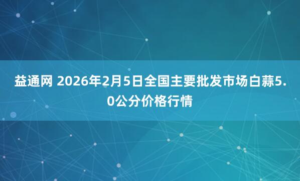 益通网 2026年2月5日全国主要批发市场白蒜5.0公分价格行情