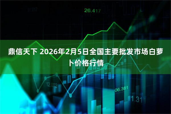 鼎信天下 2026年2月5日全国主要批发市场白萝卜价格行情