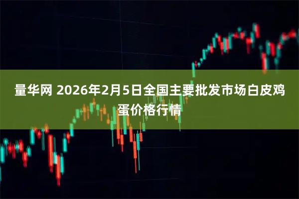 量华网 2026年2月5日全国主要批发市场白皮鸡蛋价格行情