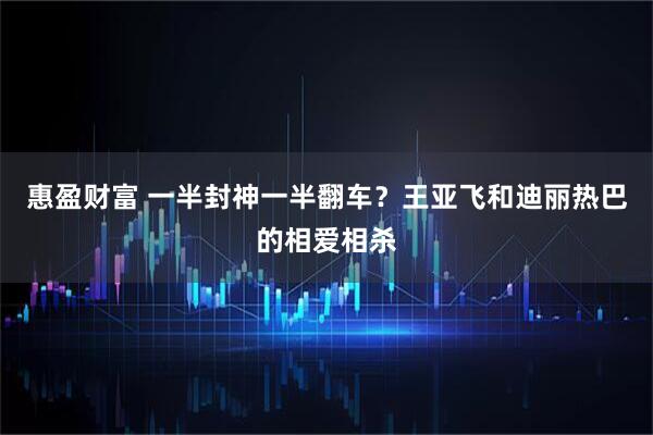 惠盈财富 一半封神一半翻车？王亚飞和迪丽热巴的相爱相杀