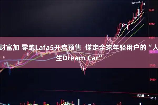 财富加 零跑Lafa5开启预售 锚定全球年轻用户的“人生Dream Car”