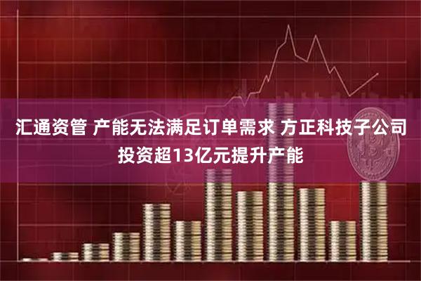 汇通资管 产能无法满足订单需求 方正科技子公司投资超13亿元提升产能