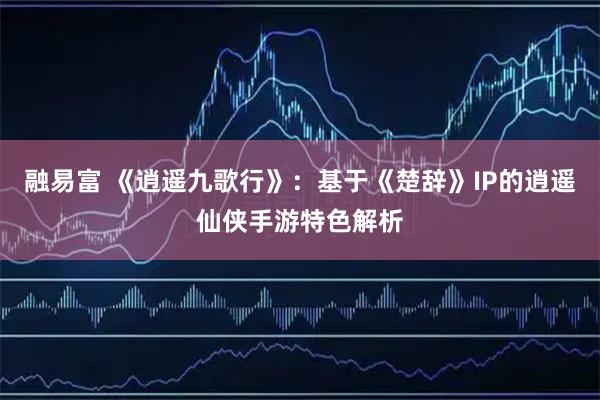 融易富 《逍遥九歌行》:基于《楚辞》IP的逍遥仙侠手游特色解析