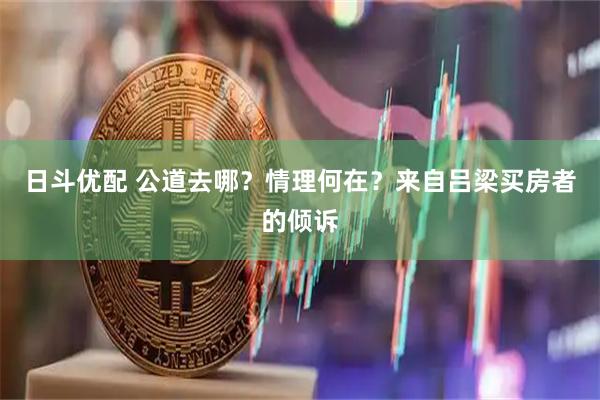 日斗优配 公道去哪？情理何在？来自吕梁买房者的倾诉