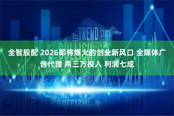 全智股配 2026即将爆火的创业新风口 全媒体广告代理 两三万投入 利润七成
