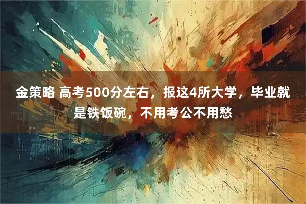 金策略 高考500分左右，报这4所大学，毕业就是铁饭碗，不用考公不用愁