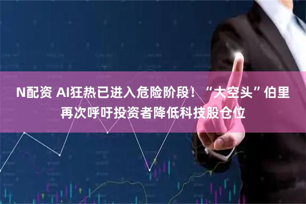 N配资 AI狂热已进入危险阶段！“大空头”伯里再次呼吁投资者降低科技股仓位