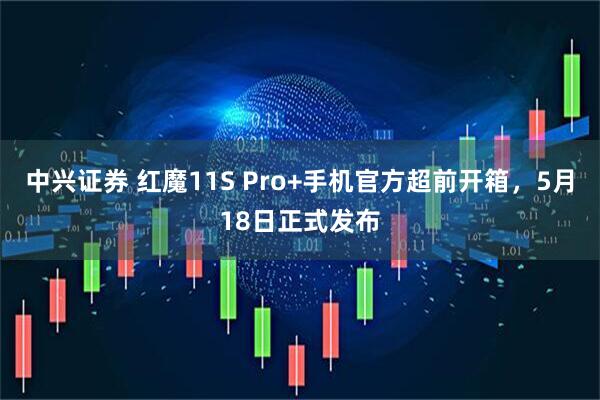 中兴证券 红魔11S Pro+手机官方超前开箱，5月18日正式发布