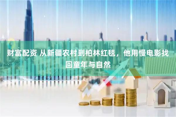 财富配资 从新疆农村到柏林红毯,他用慢电影找回童年与自然