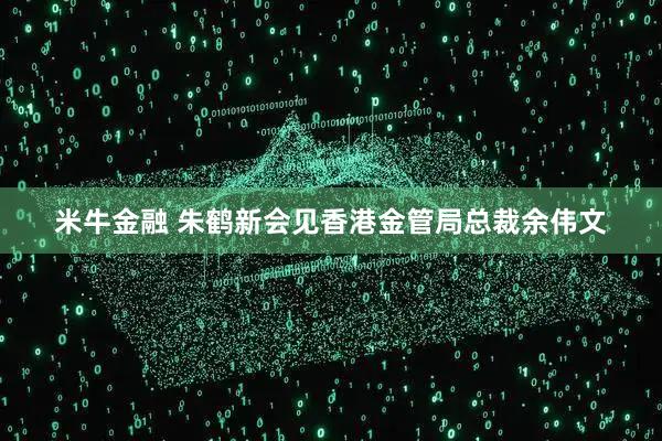 米牛金融 朱鹤新会见香港金管局总裁余伟文